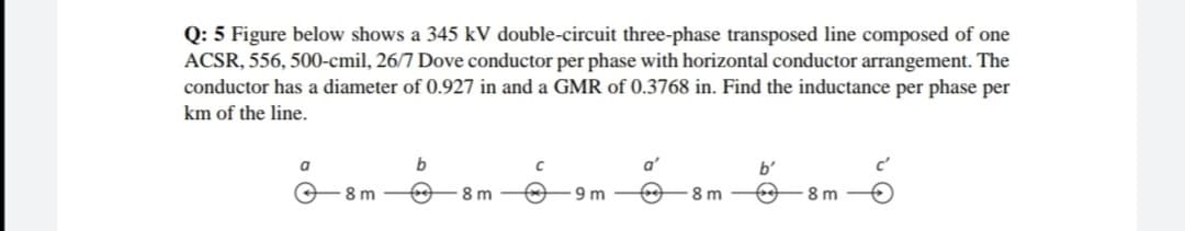 Q: 5 Figure below shows a 345 kV double-circuit three-phase transposed line composed of one
ACSR, 556, 500-cmil, 26/7 Dove conductor per phase with horizontal conductor arrangement. The
conductor has a diameter of 0.927 in and a GMR of 0.3768 in. Find the inductance per phase per
km of the line.
a
b'
-8 m
8 m
9 m
8 m
8 m
