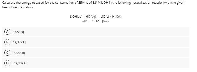 Calculate the energy released for the consumption of 350mL of 6.5 M LIOH in the following neutralization reaction with the given
heat of neutralization.
LIOH(aq) + HCI(aq) – LICI(s) + H;O(E)
AH° = -18.61 kl/mol
A
42.34 k)
B) 42,337 k)
-42.34 k)
-42,337 k)
