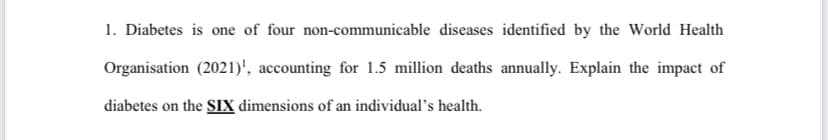 1. Diabetes is one of four non-communicable diseases identified by the World Health
Organisation (2021)¹, accounting for 1.5 million deaths annually. Explain the impact of
diabetes on the SIX dimensions of an individual's health.