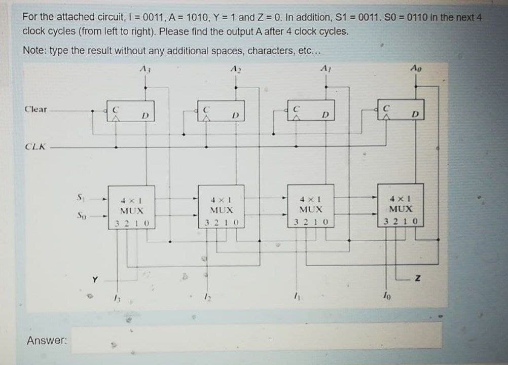 For the attached circuit, I = 0011, A = 1010, Y = 1 and Z 0. In addition, S1 = 0011. S0 = 0110 in the next 4
clock cycles (from left to right). Please find the output A after 4 clock cycles.
Note: type the result without any additional spaces, characters, etc...
A3
A1
Ao
Clear
C
D.
D.
D
CLK
4 x 1
4 x 1
4 x 1
4 x 1
MUX
MUX
MUX
MUX
So
3210
3210
3 2 10
3 210
Y
Answer:
