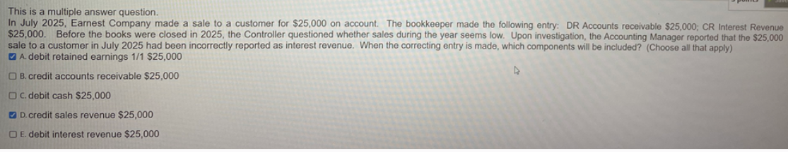 This is a multiple answer question.
In July 2025, Earnest Company made a sale to a customer for $25,000 on account. The bookkeeper made the following entry: DR Accounts receivable $25,000; CR Interest Revenue
$25,000. Before the books were closed in 2025, the Controller questioned whether sales during the year seems low. Upon investigation, the Accounting Manager reported that the $25,000
sale to a customer in July 2025 had been incorrectly reported as interest revenue. When the correcting entry is made, which components will be included? (Choose all that apply)
A. debit retained earnings 1/1 $25,000
OB. credit accounts receivable $25,000
OC. debit cash $25,000
D. credit sales revenue $25,000
E. debit interest revenue $25,000
4