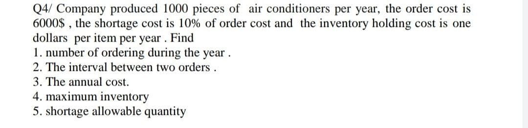 Q4/ Company produced 1000 pieces of air conditioners per year, the order cost is
6000$, the shortage cost is 10% of order cost and the inventory holding cost is one
dollars per item per year. Find
1. number of ordering during the year.
2. The interval between two orders.
3. The annual cost.
4. maximum inventory
5. shortage allowable quantity