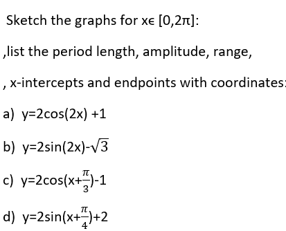 Sketch the graphs for xe [0,2π]:
,list the period length, amplitude, range,
, x-intercepts and endpoints with coordinates:
a) y=2cos(2x) +1
b) y=2sin(2x)-√3
c) y=2cos(x+)-1
d) y=2sin(x+7)+2