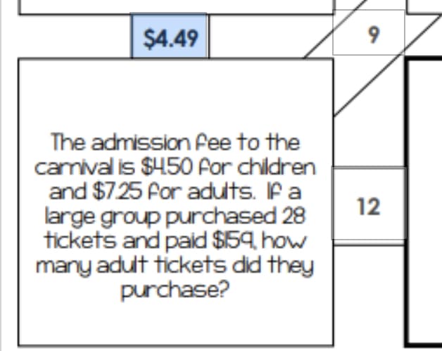$4.49
9
The admission fee to the
camival is $450 For children
and $725 for adults. Ifa
large group purchased 28
tickets and paid $59. how
many adult tickets did they
purchase?
12
