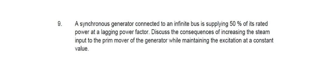 A synchronous generator connected to an infinite bus is supplying 50 % of its rated
power at a lagging power factor. Discuss the consequences of increasing the steam
input to the prim mover of the generator while maintaining the excitation at a constant
value.
9.
