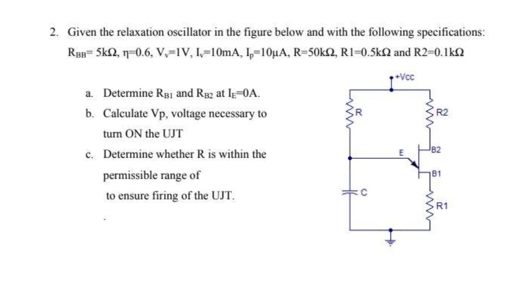 2. Given the relaxation oscillator in the figure below and with the following specifications:
RBB= 5k2, n=0.6, V,-1V, I,-10mA, I,=10µA, R=50k2, R1=0.5k2 and R2-0.1kn
+Vcc
a. Determine RB1 and RB2 at IE=0A.
b. Calculate Vp, voltage necessary to
R2
turn ON the UJT
c. Determine whether R is within the
permissible range of
B1
C
to ensure firing of the UJT.
R1
