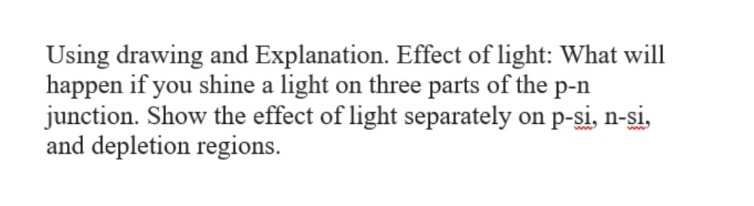 Using drawing and Explanation. Effect of light: What will
happen if you shine a light on three parts of the p-n
junction. Show the effect of light separately on p-si, n-si,
and depletion regions.
ww.
