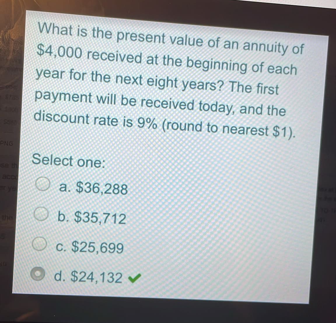 4900
$585
PNG
se th
er ye
the
What is the present value of an annuity of
$4,000 received at the beginning of each
year for the next eight years? The first
payment will be received today, and the
discount rate is 9% (round to nearest $1).
Select one:
a. $36,288
b. $35,712
c. $25,699
d. $24,132 ✔