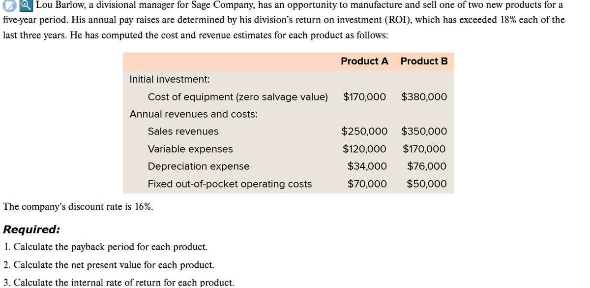 QLou Barlow, a divisional manager for Sage Company, has an opportunity to manufacture and sell one of two new products for a
five-year period. His annual pay raises are determined by his division's return on investment (ROI), which has exceeded 18% each of the
last three years. He has computed the cost and revenue estimates for each product as follows:
Initial investment:
Cost of equipment (zero salvage value)
Annual revenues and costs:
Sales revenues
Variable expenses
Depreciation expense
Fixed out-of-pocket operating costs
The company's discount rate is 16%.
Required:
1. Calculate the payback period for each product.
2. Calculate the net present value for each product.
3. Calculate the internal rate of return for each product.
Product A
$170,000
Product B
$380,000
$250,000 $350,000
$120,000
$170,000
$34,000
$76,000
$70,000
$50,000
