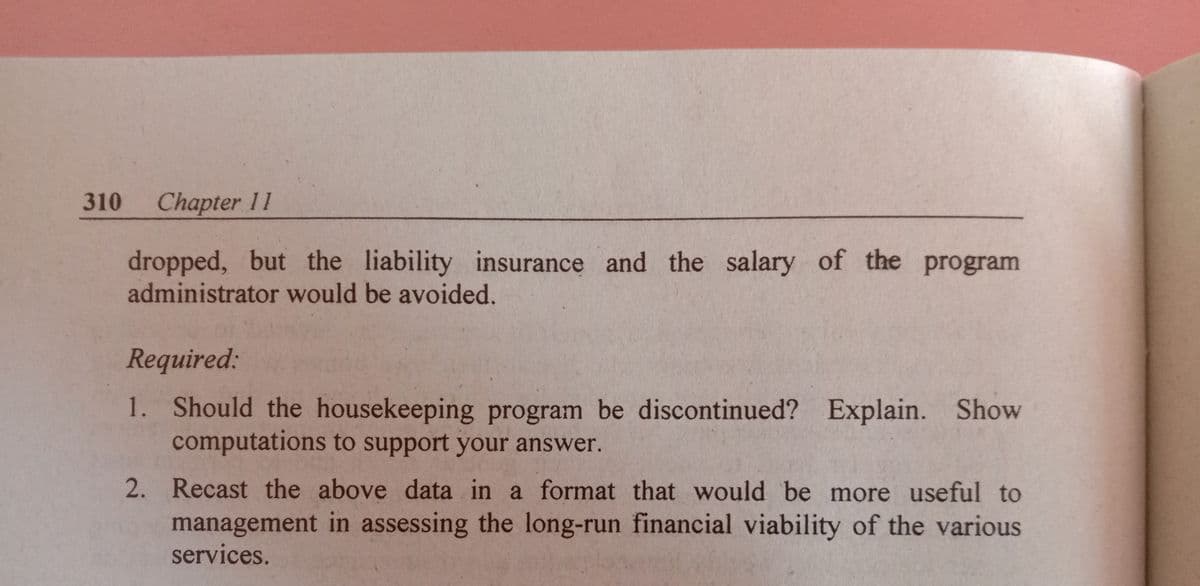 310
Chapter 11
dropped, but the liability insurance and the salary of the program
administrator would be avoided.
Required:
1. Should the housekeeping program be discontinued? Explain. Show
computations to support your answer.
2. Recast the above data in
a format that would be more useful to
management in assessing the long-run financial viability of the various
services.
