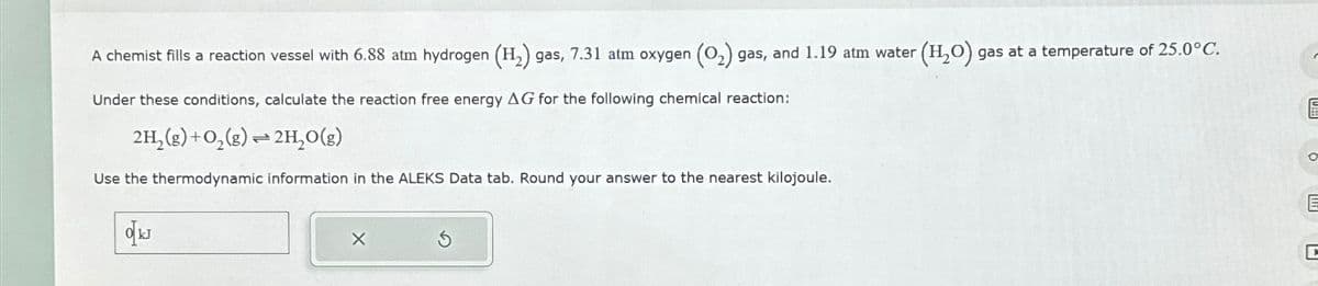 A chemist fills a reaction vessel with 6.88 atm hydrogen (H2) gas, 7.31 atm oxygen (O2) gas, and 1.19 atm water (H2O) gas at a temperature of 25.0°C.
Under these conditions, calculate the reaction free energy AG for the following chemical reaction:
2H2(g) + O2(g)=2H₂O(g)
Use the thermodynamic information in the ALEKS Data tab. Round your answer to the nearest kilojoule.
okJ
5
C
