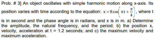 Prob. # 3] An object oscillates with simple harmonic motion along x-axis. Its
position varies with time according to the equation: x = 8 cos nt +-
, where t
4
is in second and the phase angle is in radians, and x is in m. a) Determine
the amplitude, the natural frequency, and the period; b) the position x,
velocity, acceleration at t = 1.2 seconds; and c) the maximum velocity and
maximum acceleration.
