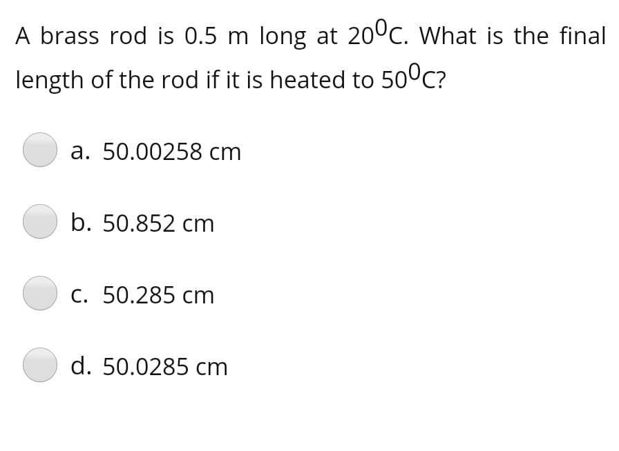 A brass rod is 0.5 m long at 20°c. What is the final
length of the rod if it is heated to 50°c?
a. 50.00258 cm
b. 50.852 cm
C. 50.285 cm
d. 50.0285 cm
