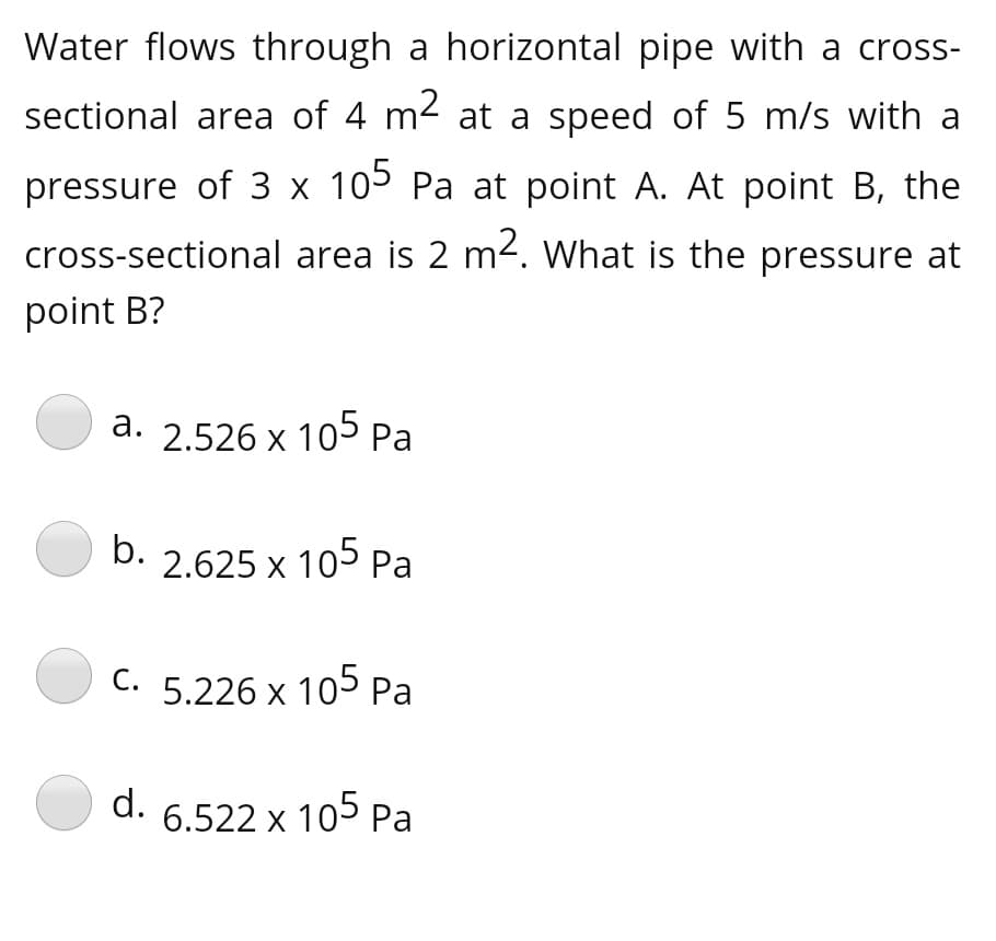 Water flows through a horizontal pipe with a cross-
sectional area of 4 m2 at a speed of 5 m/s with a
pressure of 3 x 105 Pa at point A. At point B, the
cross-sectional area is 2 m². What is the pressure at
point B?
а.
2.526 x 105 Pa
b.
2.625 x 105 Pa
C. 5.226 x 105 Pa
d.
6.522 x 105 Pa
