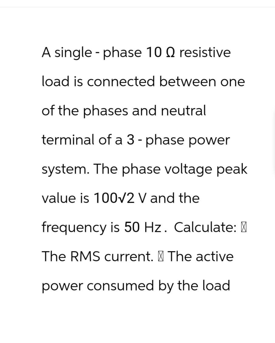 A single-phase 10 Q resistive
load is connected between one
of the phases and neutral
terminal of a 3-phase power
system. The phase voltage peak
value is 100√2 V and the
frequency is 50 Hz. Calculate:
The RMS current. § The active
power consumed by the load