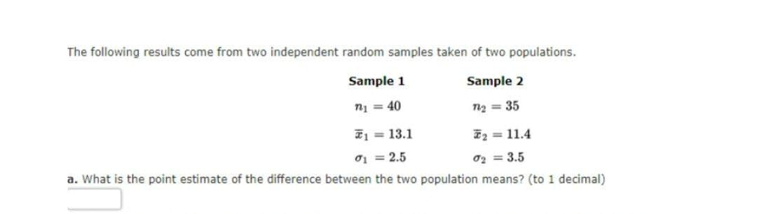 The following results come from two independent random samples taken of two populations.
Sample 1
Sample 2
n₁ = 40
122 = 35
1
= 13.1
2 = 11.4
01 = 2.5
σ₂ = 3.5
a. What is the point estimate of the difference between the two population means? (to 1 decimal)