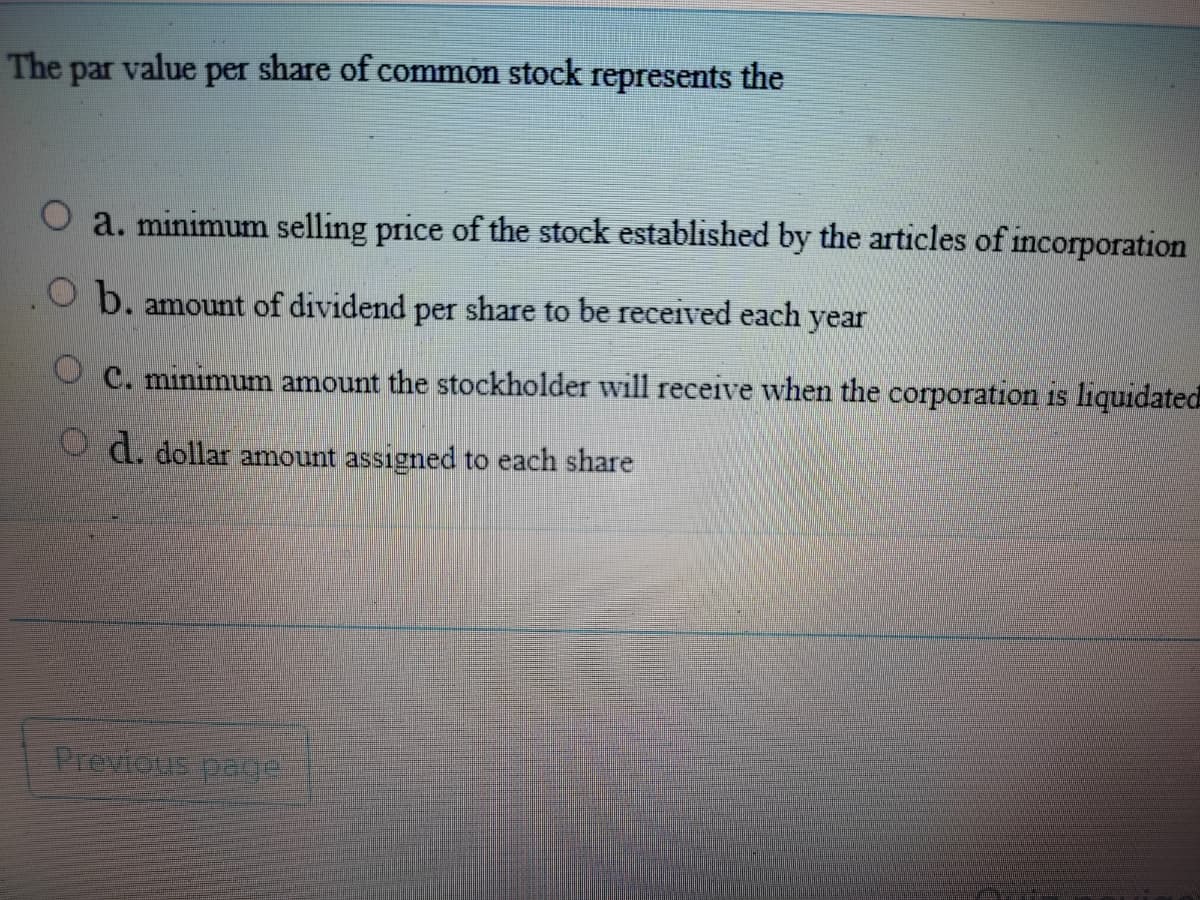 The par value per share of common stock represents the
a. minimum selling price of the stock established by the articles of incorporation
O b. amount of dividend per share to be received each
year
O C. minimum amount the stockholder will receive when the corporation is liquidated
O d. dollar amount assigned to each share
Previous paoe
