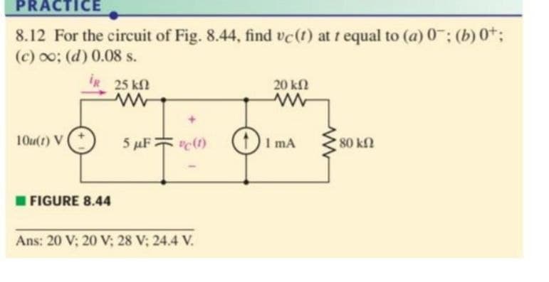 PRACTICE
8.12 For the circuit of Fig. 8.44, find vc(t) at t equal to (a) 0; (b) 0%;
(c) 0o; (d) 0.08 s.
IR 25 k
20 kfN
10u(t) V
5 µF c1)
"c() (I mA
80 kfl
I FIGURE 8.44
Ans: 20 V; 20 V; 28 V; 24.4 V.
