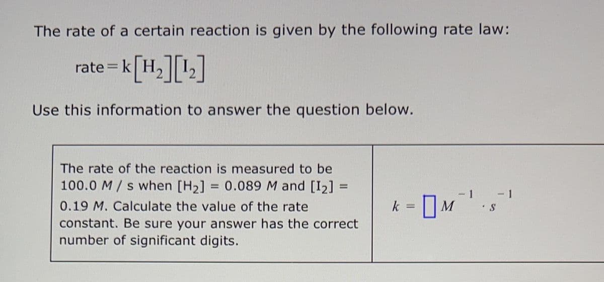 The rate of a certain reaction is given by the following rate law:
= K[H₂] [¹₂]
Use this information to answer the question below.
rate = k
The rate of the reaction is measured to be
100.0 M/s when [H₂] = 0.089 M and [1₂] =
0.19 M. Calculate the value of the rate
constant. Be sure your answer has the correct
number of significant digits.
-1 - 1
S
k = M
P.