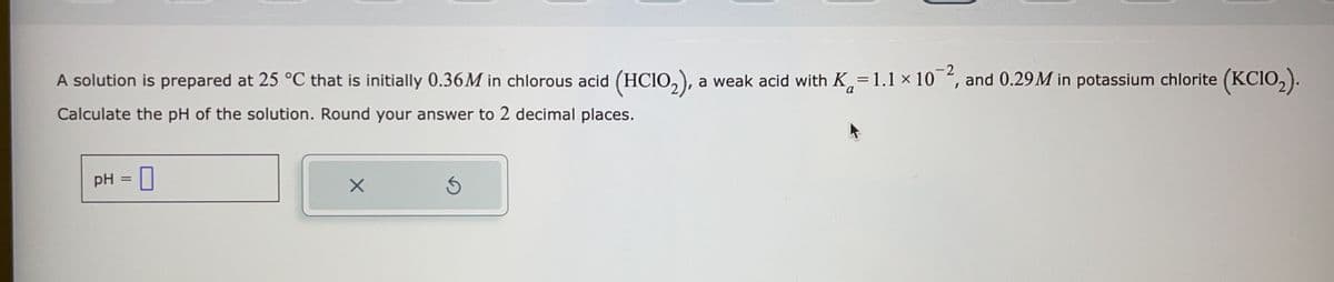 A solution is prepared at 25 °C that is initially 0.36M in chlorous acid (HClO₂), a weak acid with K=1.1 × 10¯², and 0.29M in potassium chlorite (KC1O₂).
-2
Calculate the pH of the solution. Round your answer to 2 decimal places.
pH = 0
X
Ś