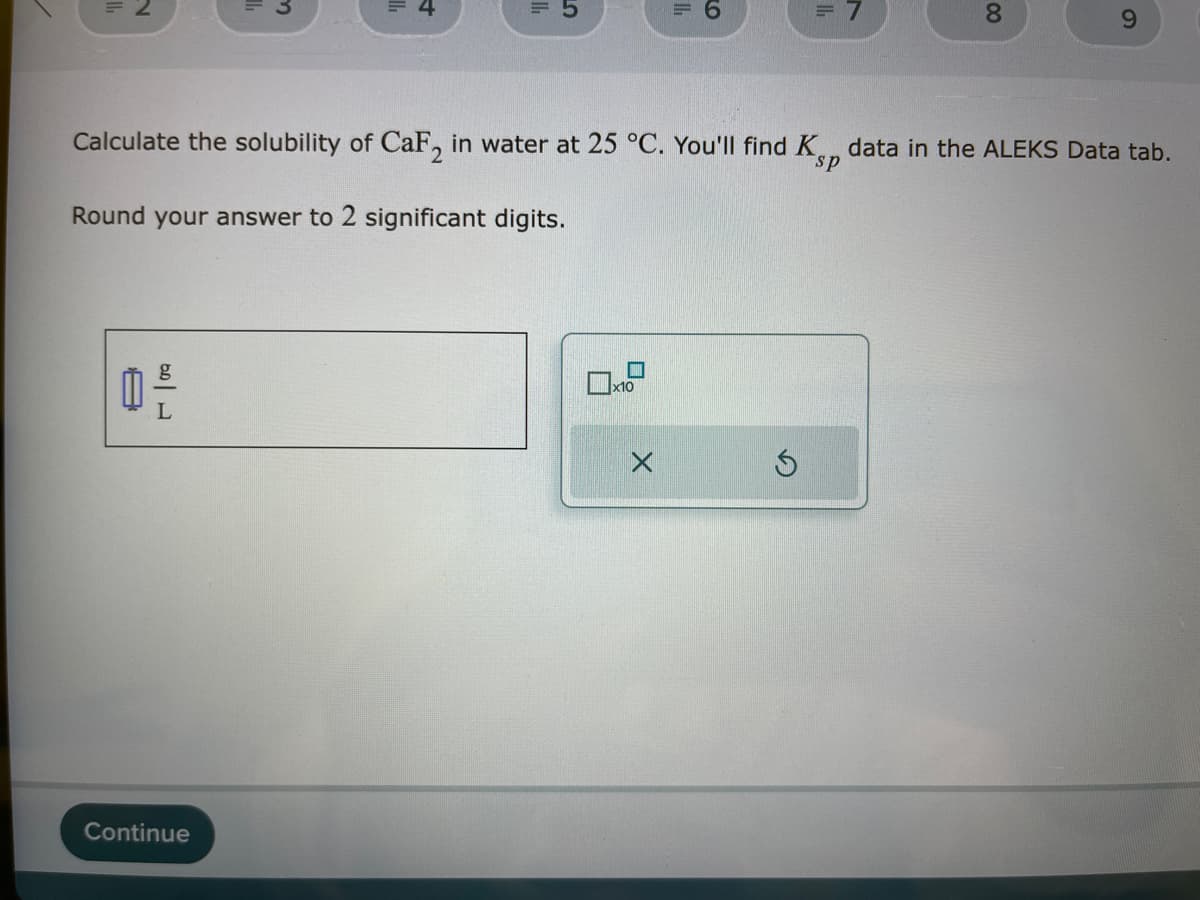 0 -
Calculate the solubility of CaF2 in water at 25 °C. You'll find K
sp
Round your answer to 2 significant digits.
Continue
☐
x10
= 6
X
= 7
Ś
00
8
9
data in the ALEKS Data tab.