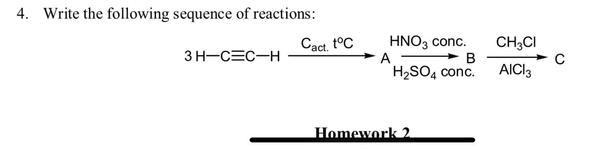 4. Write the following sequence of reactions:
Cact. t°C
> A
HNO3 conc.
CH;CI
В
AICI13
3 H-CEC-H
H2SO4 conc.
Homework 2
