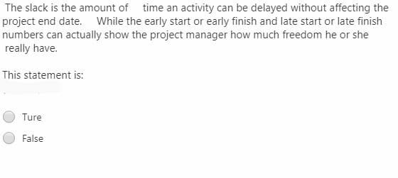 The slack is the amount of time an activity can be delayed without affecting the
project end date. While the early start or early finish and late start or late finish
numbers can actually show the project manager how much freedom he or she
really have.
This statement is:
Ture
False

