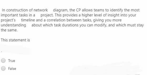In construction of network diagram, the CP allows teams to identify the most
important tasks in a project. This provides a higher level of insight into your
project's timeline and a correlation between tasks, giving you more
understanding about which task durations you can modify, and which must stay
the same.
This statement is
True
False
