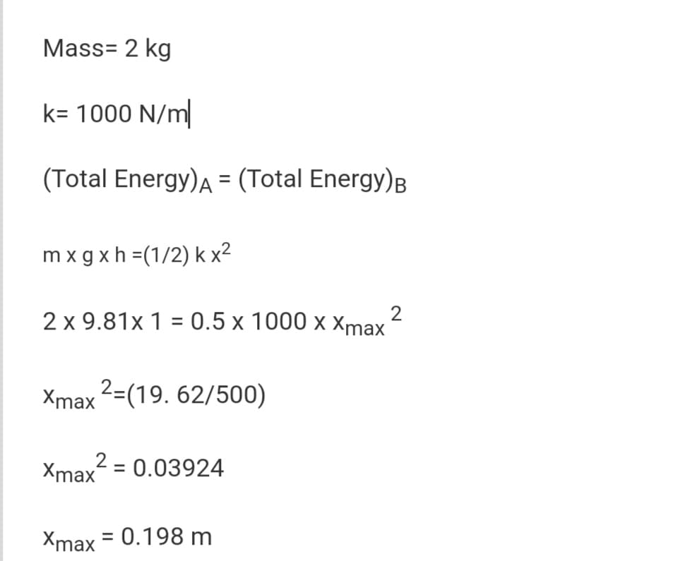 Mass= 2 kg
k= 1000 N/m|
(Total Energy)A = (Total Energy)B
m x g xh =(1/2) k x2
2 x 9.81x 1 = 0.5 x 1000 x Xmax
Xmax 2=(19. 62/500)
2
Xmax = 0.03924
Xmax = 0.198 m
%3D
