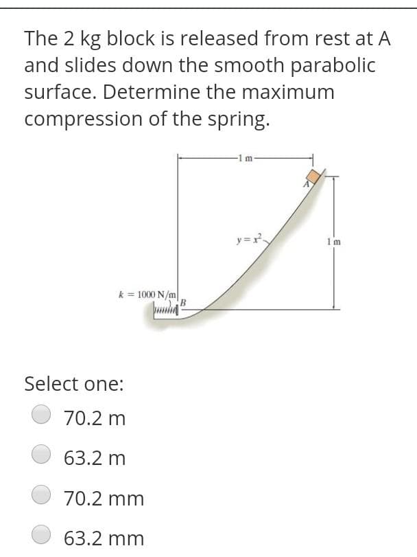The 2 kg block is released from rest at A
and slides down the smooth parabolic
surface. Determine the maximum
compression of the spring.
-1 m-
y=r
1m
k = 1000 N/m|
Select one:
70.2 m
63.2 m
70.2 mm
63.2 mm
