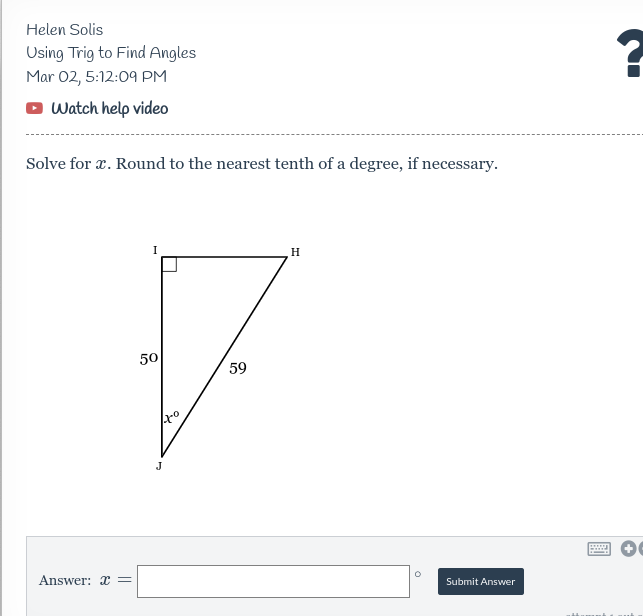 Helen Solis
Using Trig to Find Angles
Mar 02, 5:12:09 PM
O Watch help video
Solve for x. Round to the nearest tenth of a degree, if necessary.
I
H
50
59
J
Answer: x =
Submit Answer

