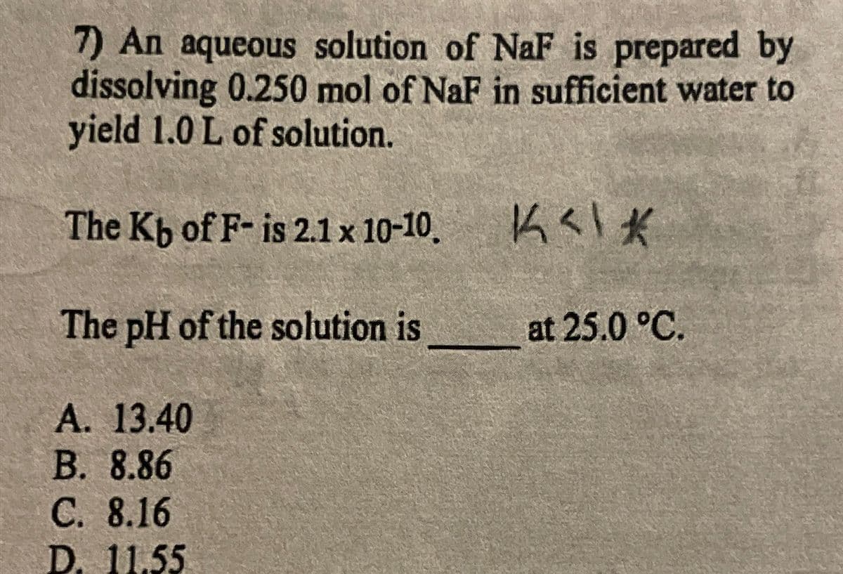 7) An aqueous solution of NaF is prepared by
dissolving 0.250 mol of NaF in sufficient water to
yield 1.0 L of solution.
The Kb of F- is 2.1 x 10-10.
The pH of the solution is
at 25.0 °C.
A. 13.40
B. 8.86
C. 8.16
D. 11.55