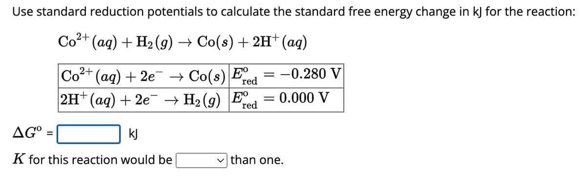 Use standard reduction potentials to calculate the standard free energy change in kJ for the reaction:
Co²+
²+ (aq) + H2(g) → Co(s) + 2H+ (aq)
Co²+ (aq) + 2e¯ → Co(s) Ere
2H+ (aq) + 2e
kj
-0.280 V
red
H2(g) E
= = 0.000 V
red
AG°
=
K for this reaction would be
✓ than one.