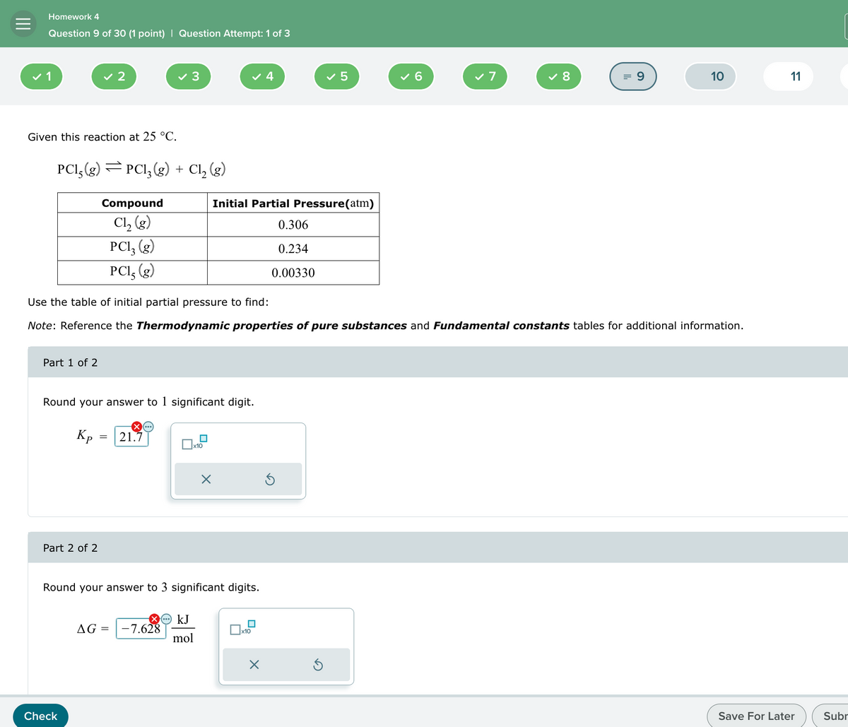 Homework 4
Question 9 of 30 (1 point) | Question Attempt: 1 of 3
✓ 2
✓ 3
✓ 4
✓ 5
6
✓ 7
✓ 8
= 9
10
11
Given this reaction at 25 °C.
PCl5(g) = PC13(g) + Cl₂ (g)
Compound
Cl₂ (g)
PCl₂ (g)
PC15 (g)
Initial Partial Pressure(atm)
0.306
0.234
0.00330
Use the table of initial partial pressure to find:
Note: Reference the Thermodynamic properties of pure substances and Fundamental constants tables for additional information.
Part 1 of 2
Round your answer to 1 significant digit.
Кр
=
21.7
ப
x10
Part 2 of 2
☑
Round your answer to 3 significant digits.
Check
AG = -7.628
kJ
mol
☐ x10
☐
Save For Later
Subr
