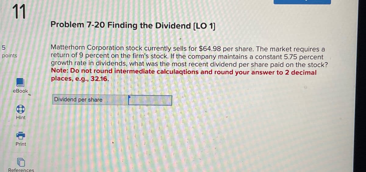 5
11
points
eBook
Problem 7-20 Finding the Dividend [LO 1]
Matterhorn Corporation stock currently sells for $64.98 per share. The market requires a
return of 9 percent on the firm's stock. If the company maintains a constant 5.75 percent
growth rate in dividends, what was the most recent dividend per share paid on the stock?
Note: Do not round intermediate calculaqtions and round your answer to 2 decimal
places, e.g., 32.16.
Dividend per share
Hint
Print
References