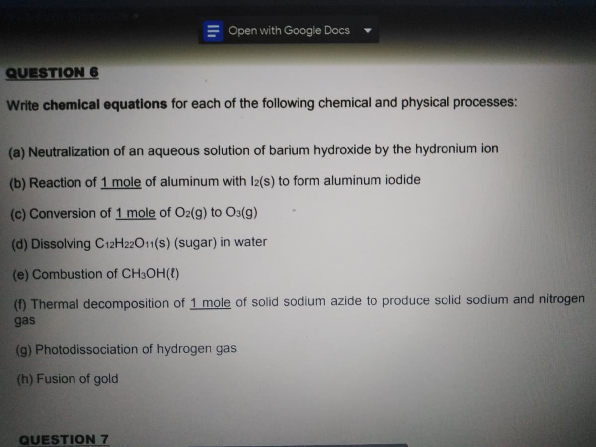 E Open with Google Docs
QUESTION 6
Write chemical equations for each of the following chemical and physical processes:
(a) Neutralization of an aqueous solution of barium hydroxide by the hydronium ion
(b) Reaction of 1 mole of aluminum with l2(s) to form aluminum iodide
(c) Conversion of 1 mole of O2(g) to O3(g)
(d) Dissolving C12H22O11(s) (sugar) in water
(e) Combustion of CH3OH(t)
(f) Thermal decomposition of 1 mole of solid sodium azide to produce solid sodium and nitrogen
gas
(g) Photodissociation of hydrogen gas
(h) Fusion of gold
QUESTION 7
