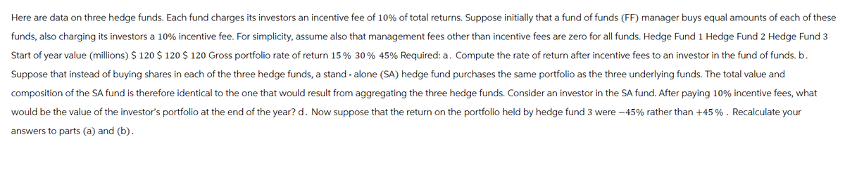 Here are data on three hedge funds. Each fund charges its investors an incentive fee of 10% of total returns. Suppose initially that a fund of funds (FF) manager buys equal amounts of each of these
funds, also charging its investors a 10% incentive fee. For simplicity, assume also that management fees other than incentive fees are zero for all funds. Hedge Fund 1 Hedge Fund 2 Hedge Fund 3
Start of year value (millions) $ 120 $ 120 $ 120 Gross portfolio rate of return 15 % 30% 45% Required: a. Compute the rate of return after incentive fees to an investor in the fund of funds. b.
Suppose that instead of buying shares in each of the three hedge funds, a stand-alone (SA) hedge fund purchases the same portfolio as the three underlying funds. The total value and
composition of the SA fund is therefore identical to the one that would result from aggregating the three hedge funds. Consider an investor in the SA fund. After paying 10% incentive fees, what
would be the value of the investor's portfolio at the end of the year? d. Now suppose that the return on the portfolio held by hedge fund 3 were -45% rather than +45 %. Recalculate your
answers to parts (a) and (b).
