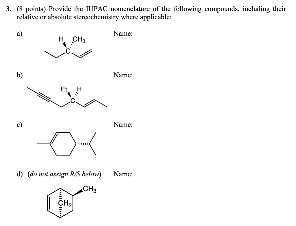 3. (8 points) Provide the IUPAC nomenclature of the following compounds, including their
relative or absolute stereochemistry where applicable:
a)
H CH3
Name:
b)
Name:
Et
Name:
d) (do not assign R/S below)
Name:
CH3
CH₂