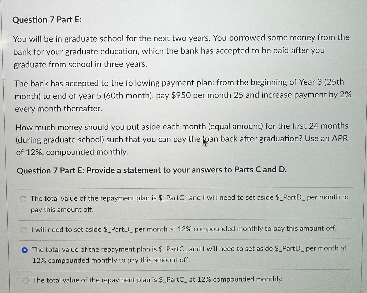 Question 7 Part E:
You will be in graduate school for the next two years. You borrowed some money from the
bank for your graduate education, which the bank has accepted to be paid after you
graduate from school in three years.
The bank has accepted to the following payment plan: from the beginning of Year 3 (25th
month) to end of year 5 (60th month), pay $950 per month 25 and increase payment by 2%
every month thereafter.
How much money should you put aside each month (equal amount) for the first 24 months
(during graduate school) such that you can pay the loan back after graduation? Use an APR
of 12%, compounded monthly.
Question 7 Part E: Provide a statement to your answers to Parts C and D.
The total value of the repayment plan is $_PartC_ and I will need to set aside $_PartD_ per month to
pay this amount off.
I will need to set aside $_PartD_ per month at 12% compounded monthly to pay this amount off.
The total value of the repayment plan is $_PartC_ and I will need to set aside $_PartD_ per month at
12% compounded monthly to pay this amount off.
The total value of the repayment plan is $_PartC_ at 12% compounded monthly.