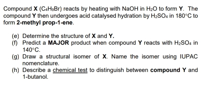 Compound X (C4H9Br) reacts by heating with NaOH in H2O to form Y. The
compound Y then undergoes acid catalysed hydration by H2SO4 in 180°C to
form 2-methyl prop-1-ene.
(e) Determine the structure of X and Y.
(f) Predict a MAJOR product when compound Y reacts with H2SO4 in
140°C.
(g) Draw a structural isomer of X. Name the isomer using IUPAC
nomenclature.
(h) Describe a chemical test to distinguish between compound Y and
1-butanol.
