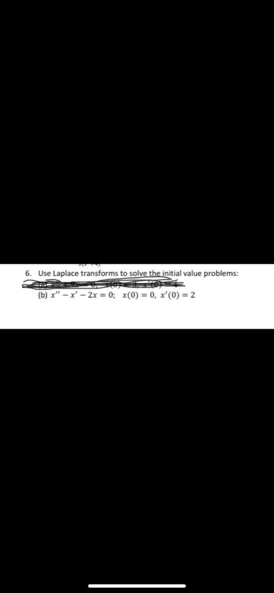 6. Use Laplace transforms to solve the initial value problems:
(b) x" – x' – 2x = 0; x(0) = 0, x'(0) = 2
