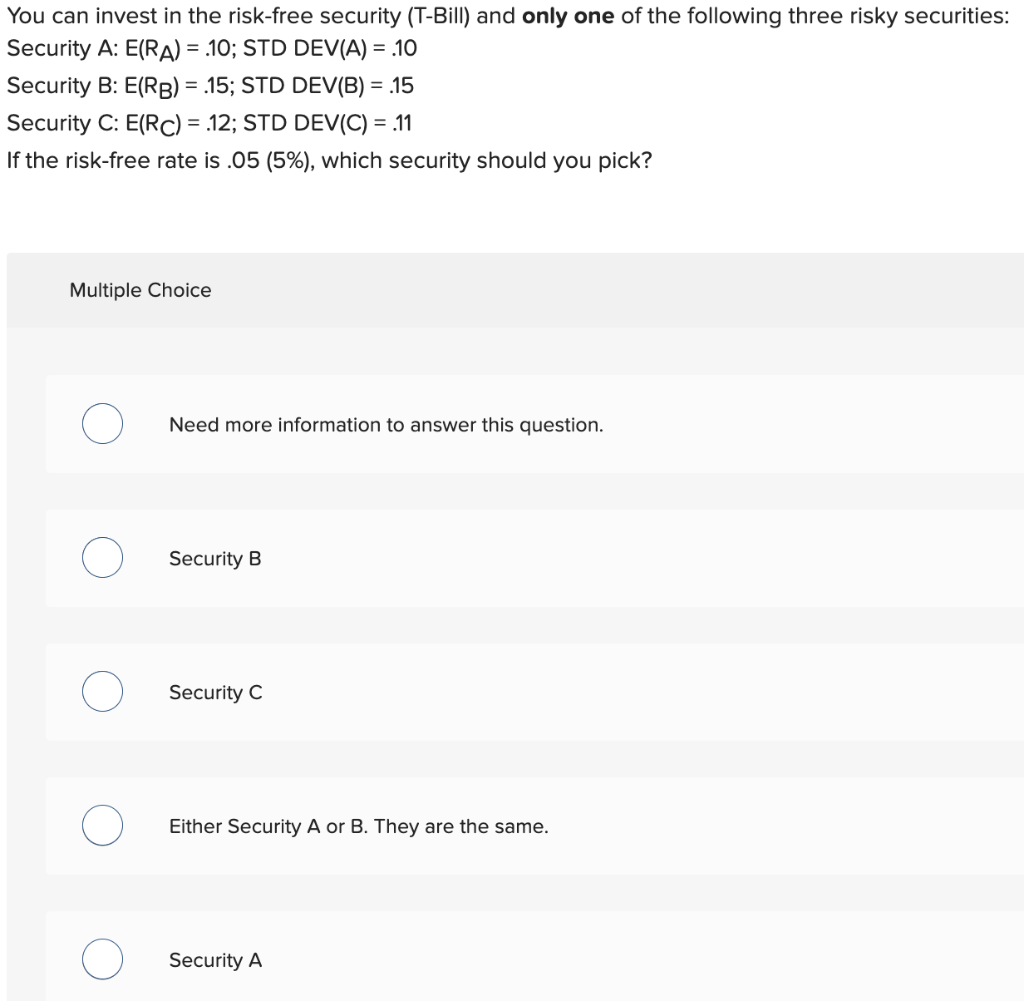 You can invest in the risk-free security (T-Bill) and only one of the following three risky securities:
Security A: E(RA) = 10; STD DEV(A) = .10
Security B: E(RB) = .15; STD DEV(B) = .15
Security C: E(RC) = 12; STD DEV(C) = .11
If the risk-free rate is .05 (5%), which security should you pick?
Multiple Choice
Need more information to answer this question.
Security B
Security C
Either Security A or B. They are the same.
Security A