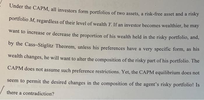 Under the CAPM, all investors form portfolios of two assets, a risk-free asset and a risky
portfolio M, regardless of their level of wealth Y. If an investor becomes wealthier, he may
want to increase or decrease the proportion of his wealth held in the risky portfolio, and,
by the Cass-Stiglitz Theorem, unless his preferences have a very specific form, as his
wealth changes, he will want to alter the composition of the risky part of his portfolio. The
CAPM does not assume such preference restrictions. Yet, the CAPM equilibrium does not
seem to permit the desired changes in the composition of the agent's risky portfolio! Is
there a contradiction?