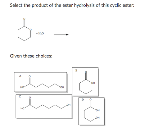 Select the product of the ester hydrolysis of this cyclic ester:
+ H,0
Given these choices:
B
OH
HO
HO.
OH
OH
