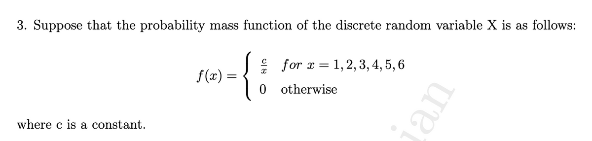 3. Suppose that the probability mass function of the discrete random variable X is as follows:
where c is a constant.
f(x) =
X
0
for x = = 1, 2, 3, 4, 5, 6
otherwise
uer