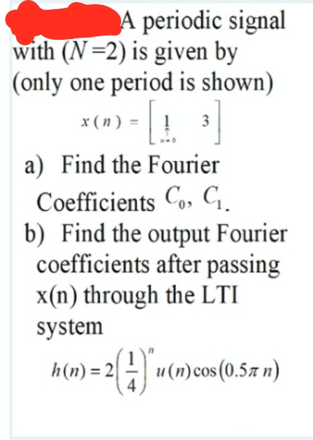 A periodic signal
with (N=2) is given by
(only one period is shown)
x ( n )
3
a) Find the Fourier
Coefficients Co, C.
b) Find the output Fourier
coefficients after passing
x(n) through the LTI
system
h(n) = 2 - u(n)cos(0.57 n)
