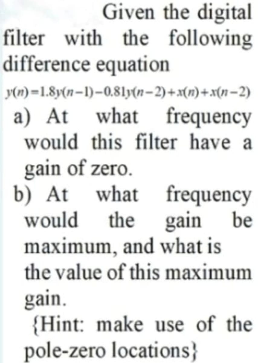 Given the digital
filter with the following
difference equation
y(n) =1.8y(n–1)–0.81y(n-2)+x(n)+x(n-2)
a) At what frequency
would this filter have a
gain of zero.
b) At what frequency
would the gain
maximum, and what is
the value of this maximum
be
gain.
{Hint: make use of the
pole-zero locations}
