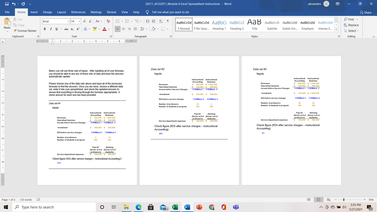 20211 ACG2071_Module 6 Excel Spreadsheet Instructions - Word
alexandra
困
A
File
Home
Insert
Design
Layout
References
Mailings
Review
View
Help
Tell me what you want to do
유 Share
% Cut
Arial
A A
:E - E -
处
O Find -
14
Aa v
AaBbCcDd AaBbCcDd AaBbC AABBCCC AaB AaBbCcD AaBbCcDd AaBbCcDd AaBbCcDd
E Copy
dac Replace
Paste
BI U v abe X, x
aby v
I Normal
1 No Spac. Heading 1
Heading 2
Title
Subtitle
Subtle Em.. Emphasis
Intense E.
V Format Painter
A Select -
Clipboard
Font
Paragraph
Styles
Editing
1... |...
1...1... · . 2... ..·3. ..1...4: . 5. .:|· . · 6.. 7...
Data set #2
Data set #3
Below you will see three sets of inputs. After inputting all of your formulas,
you should be able to use any of these sets of data and have the answers
automatically update.
Inputs:
Inputs:
Instructional Instructional
Business
Instructional Instructional
Accounting
600,000
$ 250,000$
FORMULA 1
Accounting
Business
Please choose one of the data sets above and input all of the necessary
formulas to find the answers. Once you are done, choose a different data
set, enter it into your spreadsheet, and check the updated answers to
$ 1,200,000
800,000
FORMULA 2
Revenues
Revenues
%24
600,000
$ 1,000,000
Operating Expenses
Income before Service Charges
250,000 $ 600,000
Operating Expenses
Income before Service Charges
FORMULA 1
FORMULA 2
ensure that everything is flowing through the formulas appropriately. A
check answer for each one has been provided.
Investment
750,000 $ 1,000,000
Investment
750,000 $
900,000
ROI before service charges
FORMULA 3
FORMULA 4
ROI before service charges
FORMULA 3
FORMULA 4
Number
professors
students in program
Data set #1
20
20
Number
Number
professors
students
20
Number
700
300
program
700
500
Inputs
Instructional Instructional
Accounting
500,000 $ 1,000,000
Advising
(Driver is # of (Driver is # of
students)
400,000
Рayroll
Advising
Рayroll
Business
(Driver is # of (Driver is # of
professors)
$ 100,000 $ 200,000
professors)
$ 100,000 $
Revenues
$
$ 250,000 $ 550,000
students)
Service department expenses
Operating Expenses
Income before Service Charges
Service department expenses
FORMULA 1
FORMULA 2
Check figure (ROI after service charges – Instructional
Accounting):
Check figure (ROI after service charges – Instructional
Accounting):
Investment
300,000
500,000
ROI before service charges
FORMULA 3
FORMULA 4
20%
Number of professors
Number of students in program
10
200
500
Рayroll
Advising
(Driver is # of (Driver is # of
professors)
$ 100,000 $
students)
200.000
Service department expenses
Check figure (ROI after service charges – Instructional Accounting):
53%
Page 1 of 3
125 words
50%
5:55 PM
O Type here to search
日
(99+
5/27/2021
