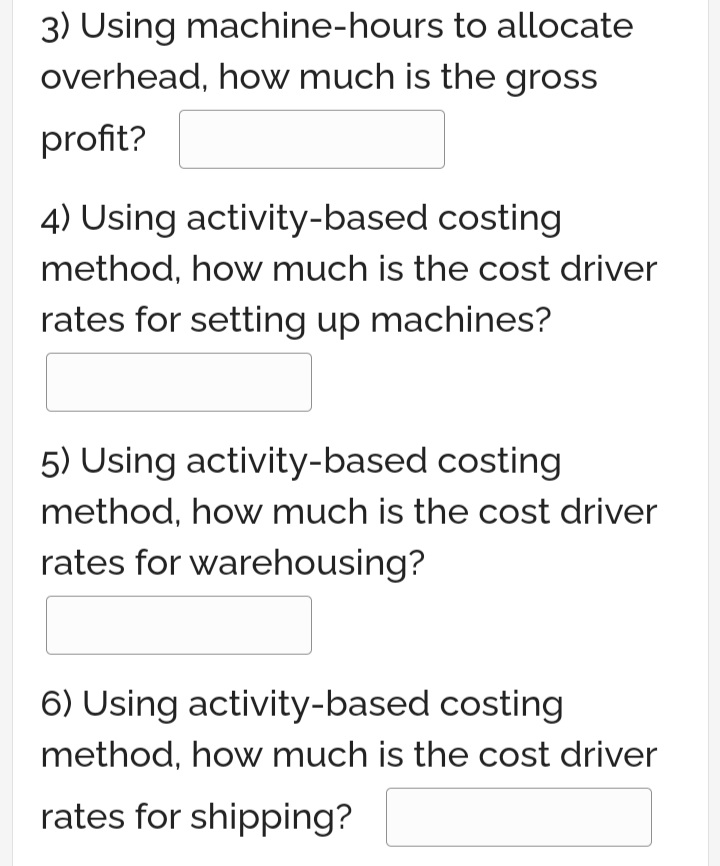 3) Using machine-hours to allocate
overhead, how much is the gross
profit?
4) Using activity-based costing
method, how much is the cost driver
rates for setting up machines?
5) Using activity-based costing
method, how much is the cost driver
rates for warehousing?
6) Using activity-based costing
method, how much is the cost driver
rates for shipping?
