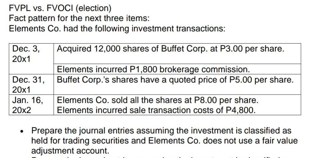 FVPL vs. FVOCI (election)
Fact pattern for the next three items:
Elements Co. had the following investment transactions:
Dec. 3,
20x1
Acquired 12,000 shares of Buffet Corp. at P3.00 per share.
Elements incurred P1,800 brokerage commission.
Buffet Corp.'s shares have a quoted price of P5.00 per share.
Dec. 31,
20x1
Jan. 16,
Elements Co. sold all the shares at P8.00 per share.
Elements incurred sale transaction costs of P4,800.
20x2
Prepare the journal entries assuming the investment is classified as
held for trading securities and Elements Co. does not use
adjustment account.
fair value
